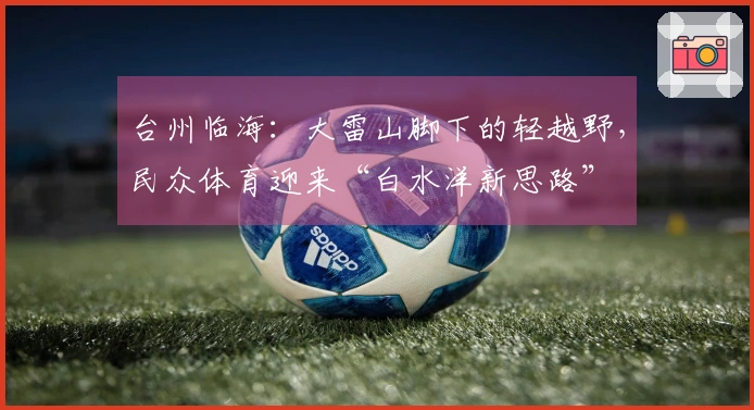 台州临海：大雷山脚下的轻越野，民众体育迎来“白水洋新思路”