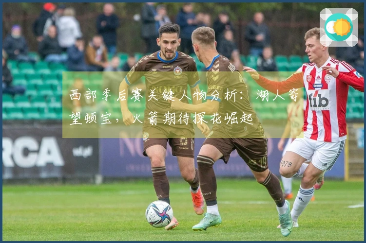 西部季后赛关键人物分析：湖人寄望顿宝，火箭期待探花崛起