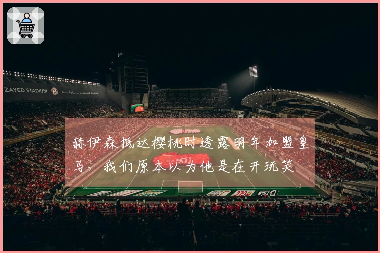 赫伊森抵达樱桃时透露明年加盟皇马，我们原本以为他是在开玩笑