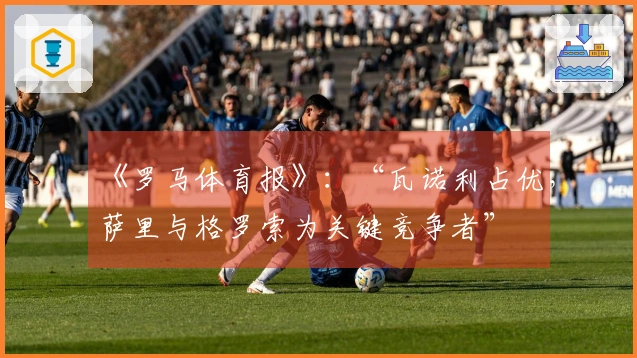 《罗马体育报》：“瓦诺利占优，萨里与格罗索为关键竞争者”