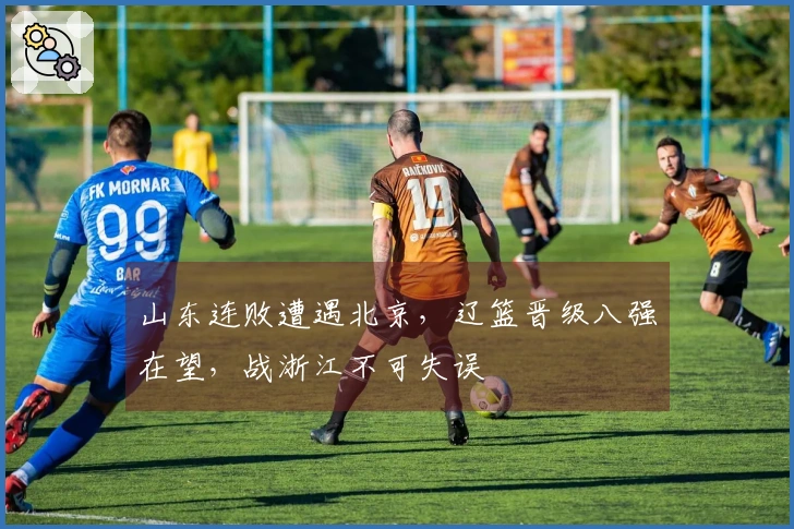 山东连败遭遇北京，辽篮晋级八强在望，战浙江不可失误