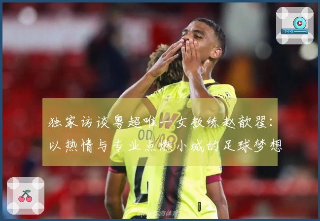 独家访谈粤超唯一女教练赵歆翟：以热情与专业点燃小城的足球梦想