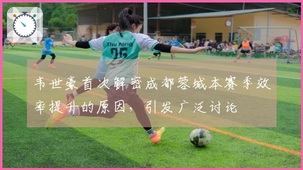 韦世豪首次解密成都蓉城本赛季效率提升的原因，引发广泛讨论