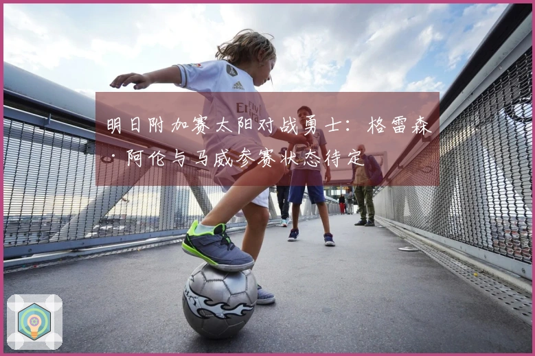 明日附加赛太阳对战勇士：格雷森·阿伦与马威参赛状态待定