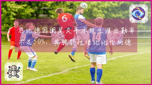恩比德因阑尾炎手术致生涯出勤率不足50%，其脆弱性堪比比伦纳德