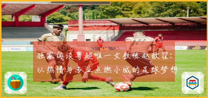 独家访谈粤超唯一女教练赵歆翟：以热情与专业点燃小城的足球梦想