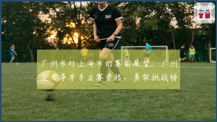 广州市对上海市的赛前展望：广州全力争夺季后赛资格，勇敢挑战榜首球队